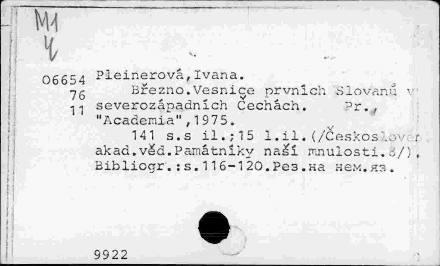 ﻿М4
г
06654 Pleinerova,Ivana.
■yg Brezno.Vesniçe prvnlch Slovanu ' q-, severozâpadnich Cechâch. Pr. , "Academia",1975.
141 s.s il.;15 1.il.(/Ceskosîov r akad,véd.Pamâtniky na£i mnulosti. 8/) , Bibliogr.: s.116-120.Рез.на нем.яз.
9922